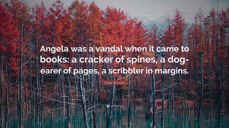 Paula Hawkins Quote: “Angela was a vandal when it came to books: a cracker of spines, a dog-earer of pages, a scribbler in margins.”