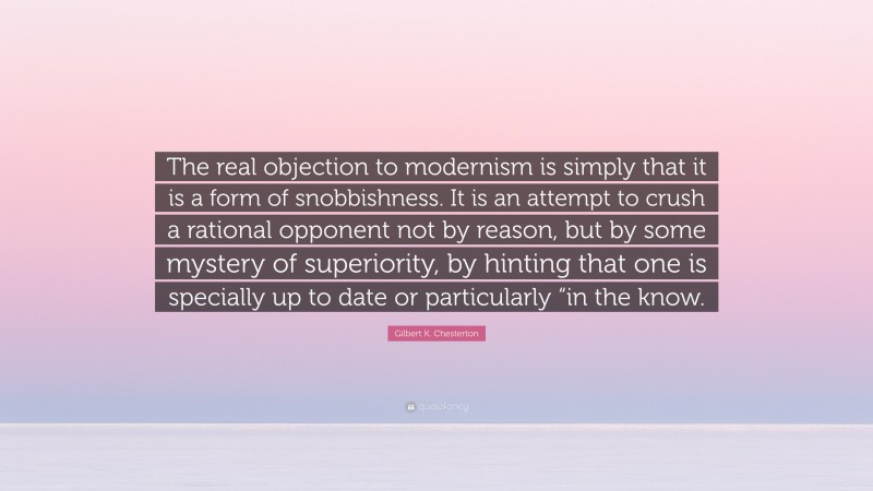 Gilbert K. Chesterton Quote: “The real objection to modernism is simply that it is a form of snobbishness. It is an attempt to crush a rational opponent not by reason, but by some mystery of superiority, by hinting that one is specially up to date or particularly “in the know.”