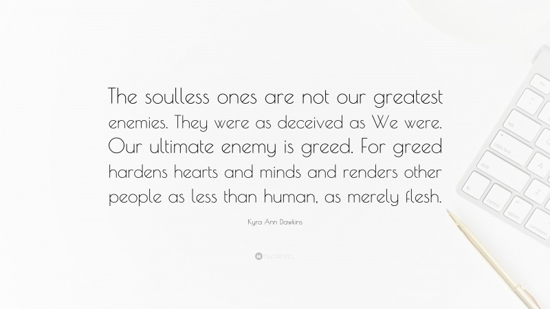 Kyra Ann Dawkins Quote: “The soulless ones are not our greatest enemies. They were as deceived as We were. Our ultimate enemy is greed. For greed hardens hearts and minds and renders other people as less than human, as merely flesh.”