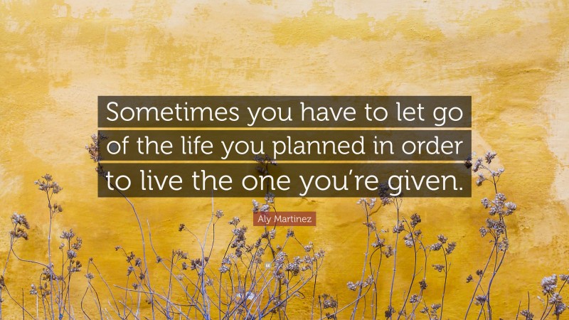 Aly Martinez Quote: “Sometimes you have to let go of the life you planned in order to live the one you’re given.”