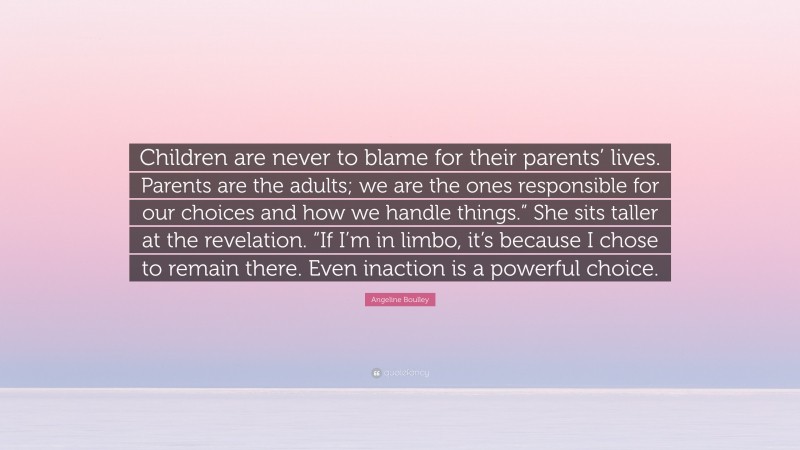 Angeline Boulley Quote: “Children are never to blame for their parents’ lives. Parents are the adults; we are the ones responsible for our choices and how we handle things.” She sits taller at the revelation. “If I’m in limbo, it’s because I chose to remain there. Even inaction is a powerful choice.”