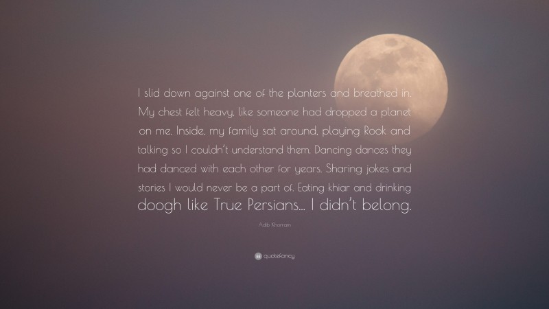 Adib Khorram Quote: “I slid down against one of the planters and breathed in. My chest felt heavy, like someone had dropped a planet on me. Inside, my family sat around, playing Rook and talking so I couldn’t understand them. Dancing dances they had danced with each other for years. Sharing jokes and stories I would never be a part of. Eating khiar and drinking doogh like True Persians... I didn’t belong.”