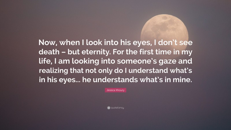 Jessica Khoury Quote: “Now, when I look into his eyes, I don’t see death – but eternity. For the first time in my life, I am looking into someone’s gaze and realizing that not only do I understand what’s in his eyes... he understands what’s in mine.”