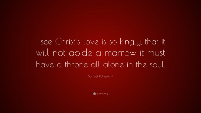 Samuel Rutherford Quote: “I see Christ’s love is so kingly, that it will not abide a marrow it must have a throne all alone in the soul.”