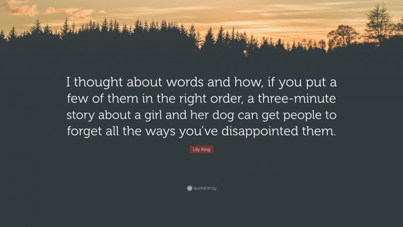 Lily King Quote: “I thought about words and how, if you put a few of them in the right order, a three-minute story about a girl and her dog can get people to forget all the ways you’ve disappointed them.”