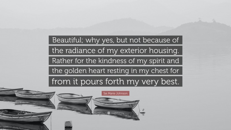 Sai Marie Johnson Quote: “Beautiful; why yes, but not because of the radiance of my exterior housing. Rather for the kindness of my spirit and the golden heart resting in my chest for from it pours forth my very best.”