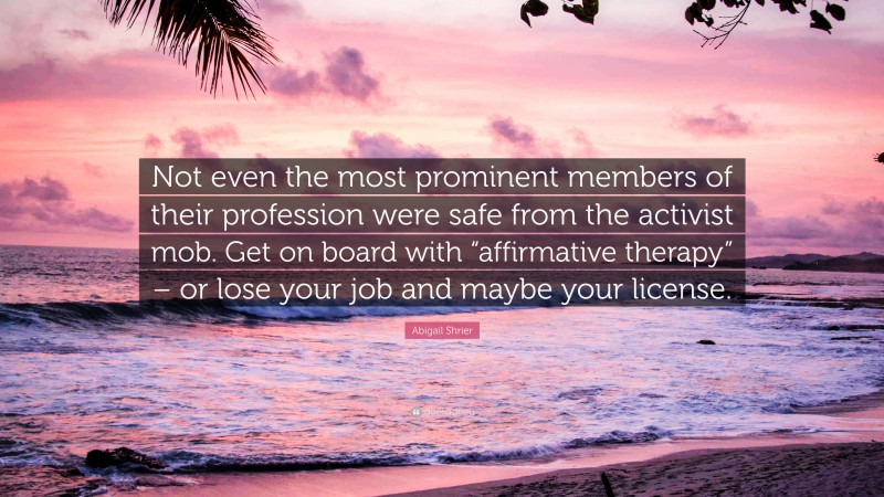 Abigail Shrier Quote: “Not even the most prominent members of their profession were safe from the activist mob. Get on board with “affirmative therapy” – or lose your job and maybe your license.”