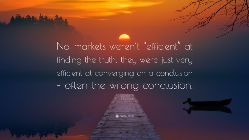 Ben Horowitz Quote: “No, markets weren’t “efficient” at finding the truth; they were just very efficient at converging on a conclusion – often the wrong conclusion.”