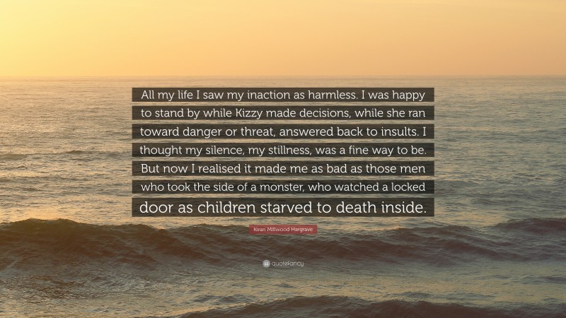 Kiran Millwood Hargrave Quote: “All my life I saw my inaction as harmless. I was happy to stand by while Kizzy made decisions, while she ran toward danger or threat, answered back to insults. I thought my silence, my stillness, was a fine way to be. But now I realised it made me as bad as those men who took the side of a monster, who watched a locked door as children starved to death inside.”