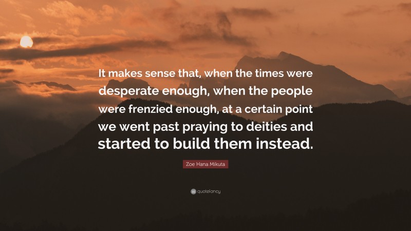 Zoe Hana Mikuta Quote: “It makes sense that, when the times were desperate enough, when the people were frenzied enough, at a certain point we went past praying to deities and started to build them instead.”