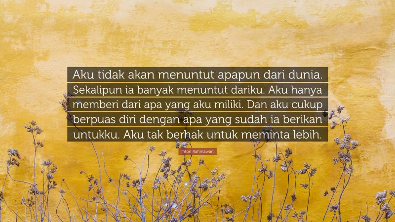 Titon Rahmawan Quote: “Aku tidak akan menuntut apapun dari dunia. Sekalipun ia banyak menuntut dariku. Aku hanya memberi dari apa yang aku miliki. Dan aku cukup berpuas diri dengan apa yang sudah ia berikan untukku. Aku tak berhak untuk meminta lebih.”