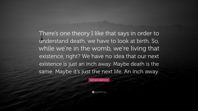 Rachael Lippincott Quote: “There’s one theory I like that says in order to understand death, we have to look at birth. So, while we’re in the womb, we’re living that existence, right? We have no idea that our next existence is just an inch away. Maybe death is the same. Maybe it’s just the next life. An inch away.”