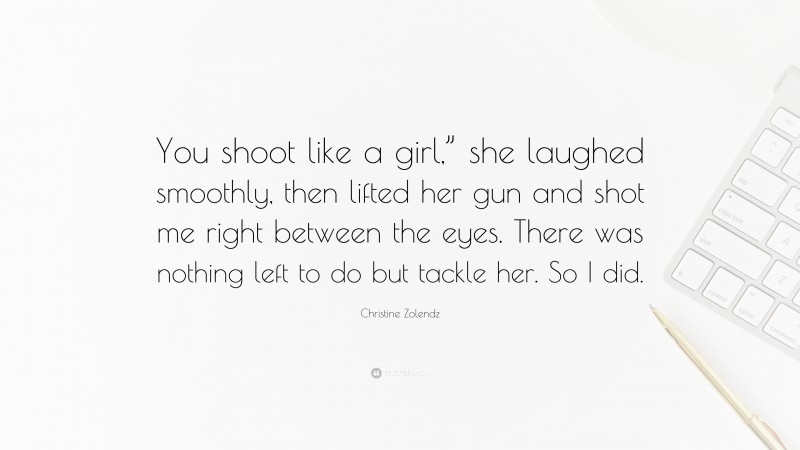 Christine Zolendz Quote: “You shoot like a girl,” she laughed smoothly, then lifted her gun and shot me right between the eyes. There was nothing left to do but tackle her. So I did.”