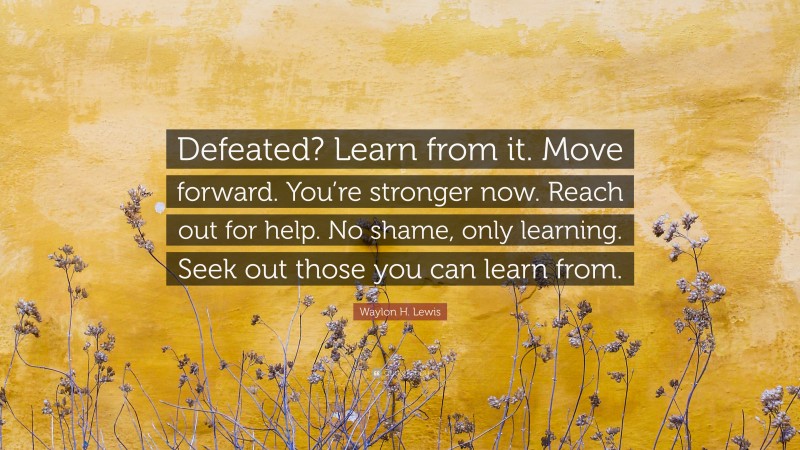 Waylon H. Lewis Quote: “Defeated? Learn from it. Move forward. You’re stronger now. Reach out for help. No shame, only learning. Seek out those you can learn from.”