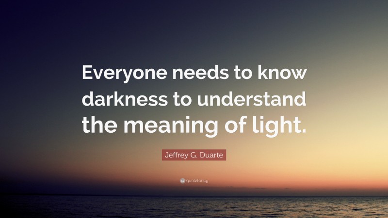 Jeffrey G. Duarte Quote: “Everyone needs to know darkness to understand the meaning of light.”