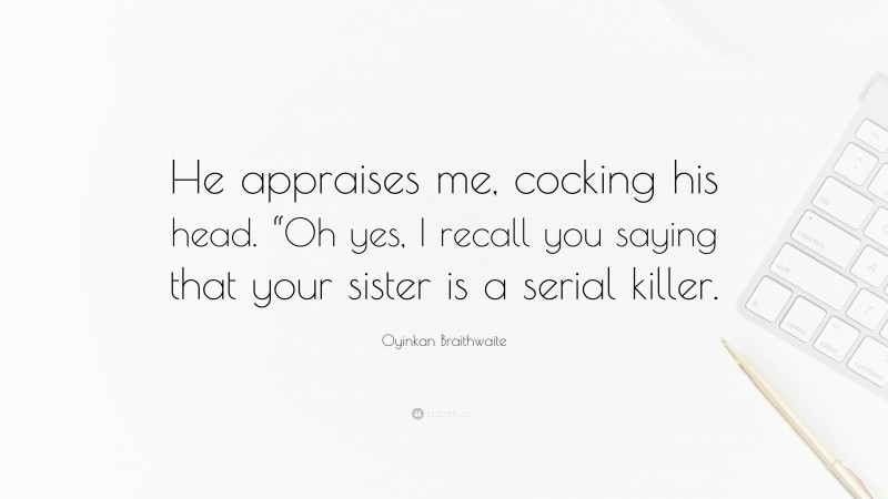 Oyinkan Braithwaite Quote: “He appraises me, cocking his head. “Oh yes, I recall you saying that your sister is a serial killer.”