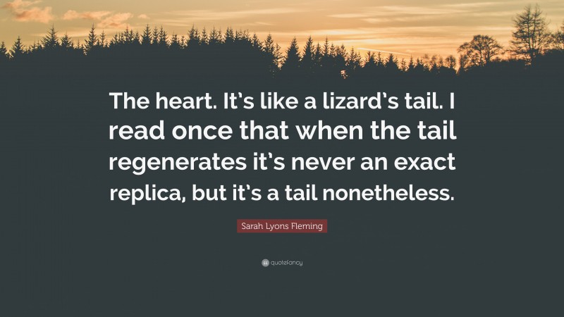 Sarah Lyons Fleming Quote: “The heart. It’s like a lizard’s tail. I read once that when the tail regenerates it’s never an exact replica, but it’s a tail nonetheless.”