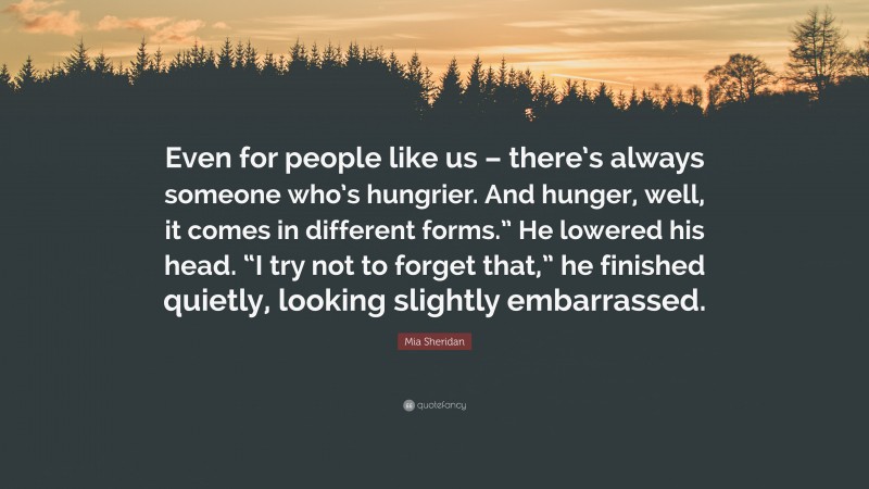Mia Sheridan Quote: “Even for people like us – there’s always someone who’s hungrier. And hunger, well, it comes in different forms.” He lowered his head. “I try not to forget that,” he finished quietly, looking slightly embarrassed.”