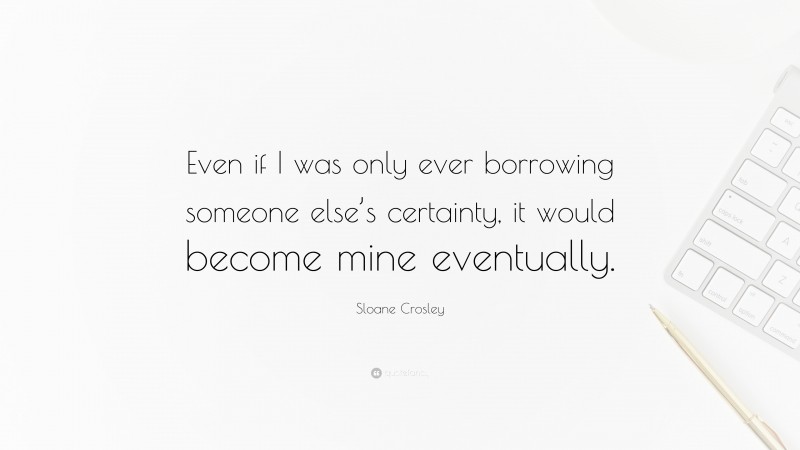 Sloane Crosley Quote: “Even if I was only ever borrowing someone else’s certainty, it would become mine eventually.”