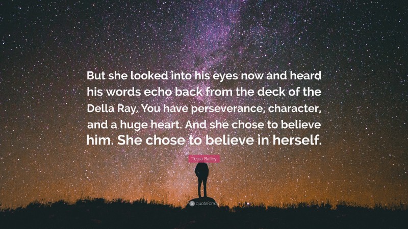 Tessa Bailey Quote: “But she looked into his eyes now and heard his words echo back from the deck of the Della Ray. You have perseverance, character, and a huge heart. And she chose to believe him. She chose to believe in herself.”