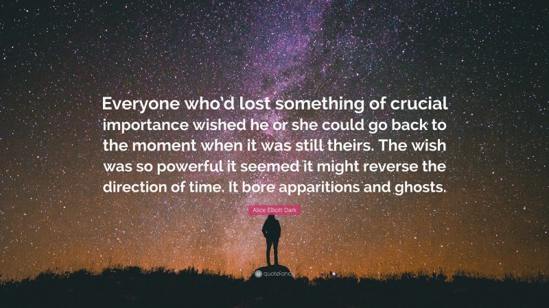 Alice Elliott Dark Quote: “Everyone who’d lost something of crucial importance wished he or she could go back to the moment when it was still theirs. The wish was so powerful it seemed it might reverse the direction of time. It bore apparitions and ghosts.”