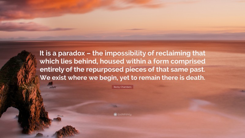 Becky Chambers Quote: “It is a paradox – the impossibility of reclaiming that which lies behind, housed within a form comprised entirely of the repurposed pieces of that same past. We exist where we begin, yet to remain there is death.”