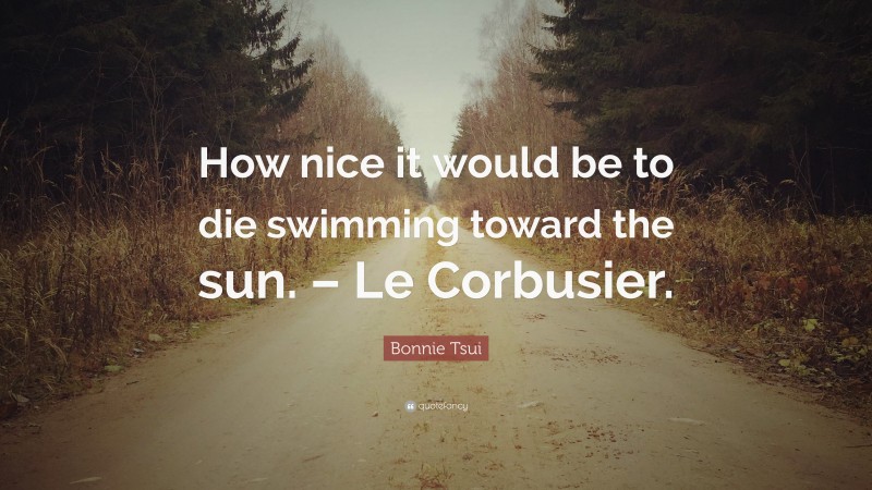 Bonnie Tsui Quote: “How nice it would be to die swimming toward the sun. – Le Corbusier.”