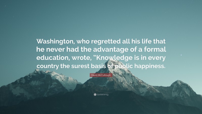 David McCullough Quote: “Washington, who regretted all his life that he never had the advantage of a formal education, wrote, “Knowledge is in every country the surest basis of public happiness.”