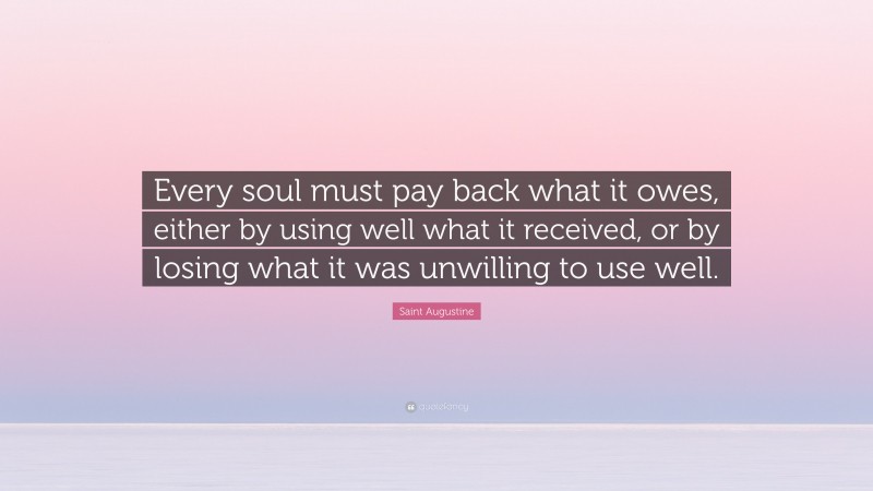 Saint Augustine Quote: “Every soul must pay back what it owes, either by using well what it received, or by losing what it was unwilling to use well.”