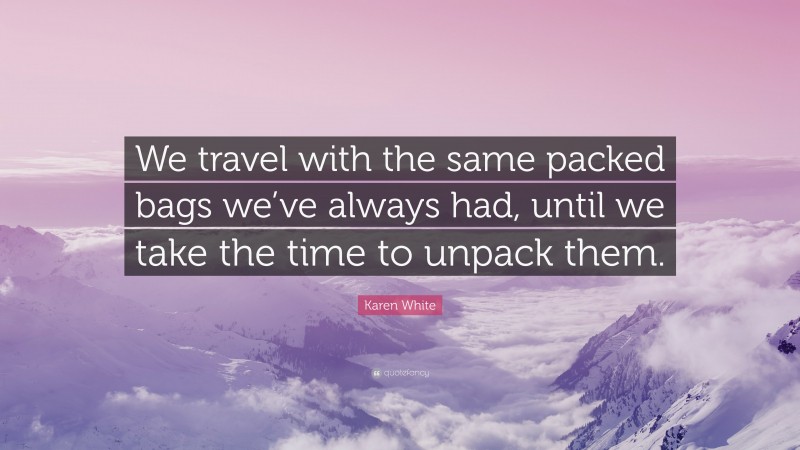 Karen White Quote: “We travel with the same packed bags we’ve always had, until we take the time to unpack them.”