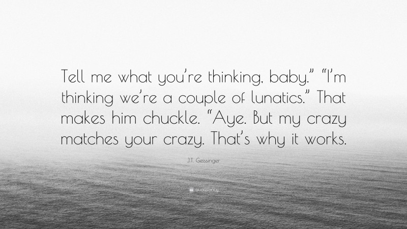 J.T. Geissinger Quote: “Tell me what you’re thinking, baby.” “I’m thinking we’re a couple of lunatics.” That makes him chuckle. “Aye. But my crazy matches your crazy. That’s why it works.”