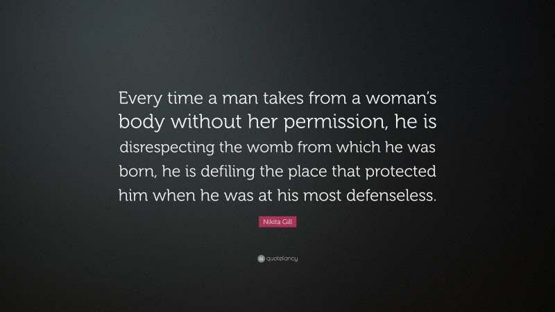 Nikita Gill Quote: “Every time a man takes from a woman’s body without her permission, he is disrespecting the womb from which he was born, he is defiling the place that protected him when he was at his most defenseless.”