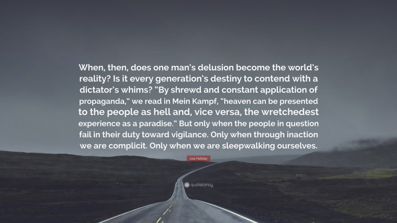 Lisa Halliday Quote: “When, then, does one man’s delusion become the world’s reality? Is it every generation’s destiny to contend with a dictator’s whims? “By shrewd and constant application of propaganda,” we read in Mein Kampf, “heaven can be presented to the people as hell and, vice versa, the wretchedest experience as a paradise.” But only when the people in question fail in their duty toward vigilance. Only when through inaction we are complicit. Only when we are sleepwalking ourselves.”