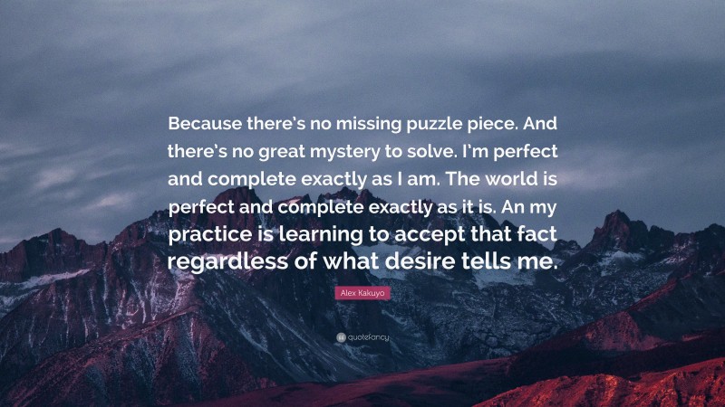 Alex Kakuyo Quote: “Because there’s no missing puzzle piece. And there’s no great mystery to solve. I’m perfect and complete exactly as I am. The world is perfect and complete exactly as it is. An my practice is learning to accept that fact regardless of what desire tells me.”