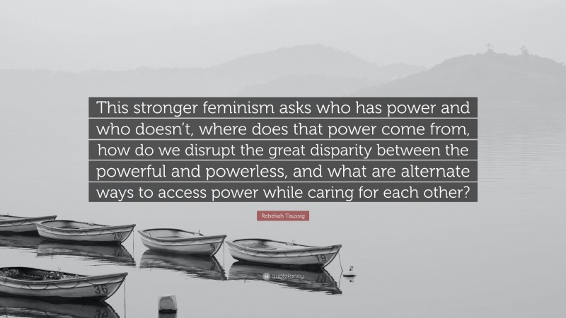 Rebekah Taussig Quote: “This stronger feminism asks who has power and who doesn’t, where does that power come from, how do we disrupt the great disparity between the powerful and powerless, and what are alternate ways to access power while caring for each other?”