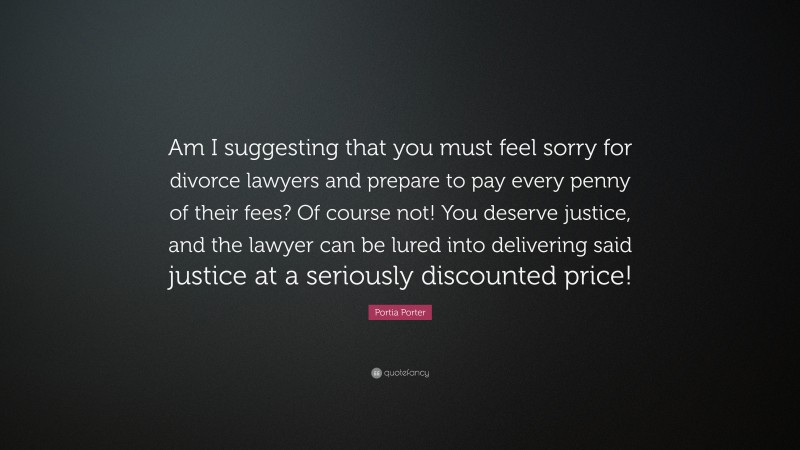 Portia Porter Quote: “Am I suggesting that you must feel sorry for divorce lawyers and prepare to pay every penny of their fees? Of course not! You deserve justice, and the lawyer can be lured into delivering said justice at a seriously discounted price!”