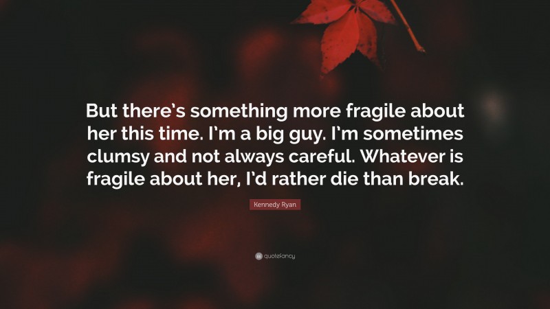 Kennedy Ryan Quote: “But there’s something more fragile about her this time. I’m a big guy. I’m sometimes clumsy and not always careful. Whatever is fragile about her, I’d rather die than break.”