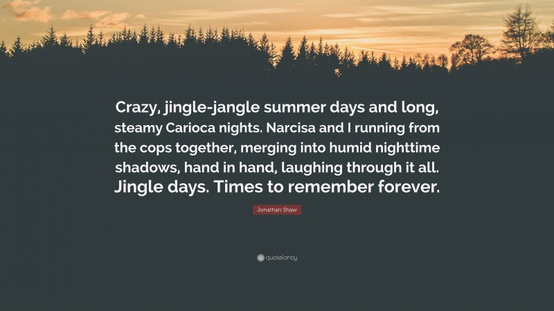 Jonathan Shaw Quote: “Crazy, jingle-jangle summer days and long, steamy Carioca nights. Narcisa and I running from the cops together, merging into humid nighttime shadows, hand in hand, laughing through it all. Jingle days. Times to remember forever.”