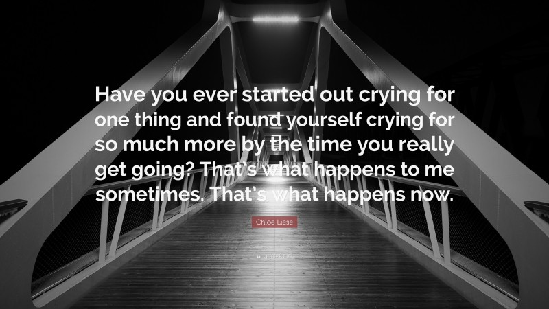 Chloe Liese Quote: “Have you ever started out crying for one thing and found yourself crying for so much more by the time you really get going? That’s what happens to me sometimes. That’s what happens now.”