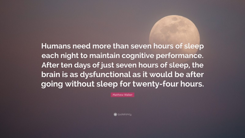 Matthew Walker Quote: “Humans need more than seven hours of sleep each night to maintain cognitive performance. After ten days of just seven hours of sleep, the brain is as dysfunctional as it would be after going without sleep for twenty-four hours.”