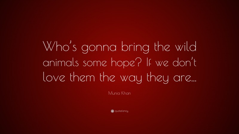 Munia Khan Quote: “Who’s gonna bring the wild animals some hope? If we don’t love them the way they are...”