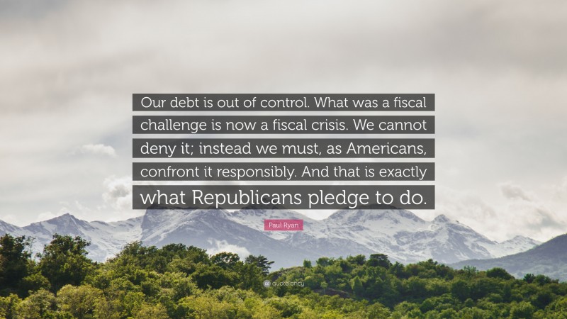 Paul Ryan Quote: “Our debt is out of control. What was a fiscal challenge is now a fiscal crisis. We cannot deny it; instead we must, as Americans, confront it responsibly. And that is exactly what Republicans pledge to do.”