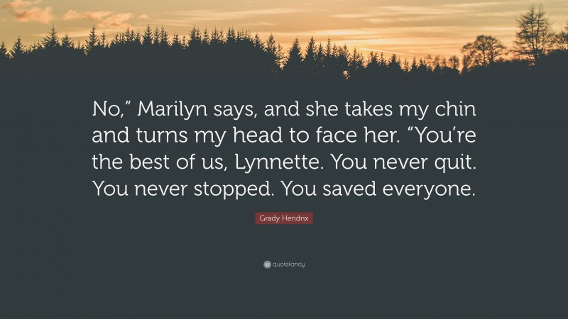 Grady Hendrix Quote: “No,” Marilyn says, and she takes my chin and turns my head to face her. “You’re the best of us, Lynnette. You never quit. You never stopped. You saved everyone.”