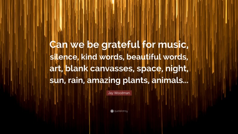 Jay Woodman Quote: “Can we be grateful for music, silence, kind words, beautiful words, art, blank canvasses, space, night, sun, rain, amazing plants, animals...”