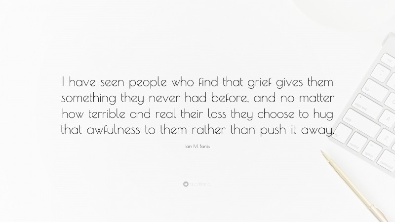 Iain M. Banks Quote: “I have seen people who find that grief gives them something they never had before, and no matter how terrible and real their loss they choose to hug that awfulness to them rather than push it away.”