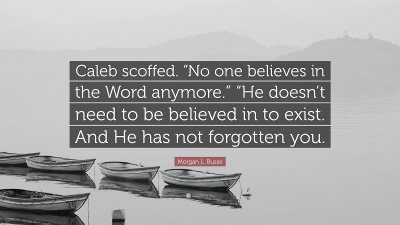 Morgan L. Busse Quote: “Caleb scoffed. “No one believes in the Word anymore.” “He doesn’t need to be believed in to exist. And He has not forgotten you.”