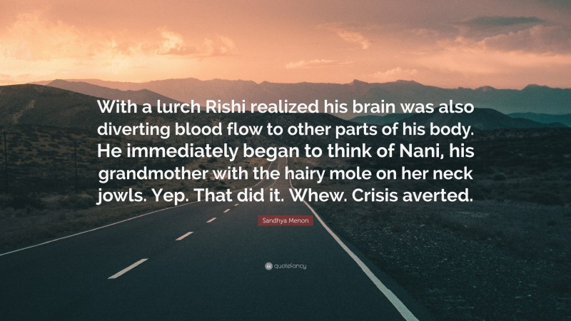 Sandhya Menon Quote: “With a lurch Rishi realized his brain was also diverting blood flow to other parts of his body. He immediately began to think of Nani, his grandmother with the hairy mole on her neck jowls. Yep. That did it. Whew. Crisis averted.”