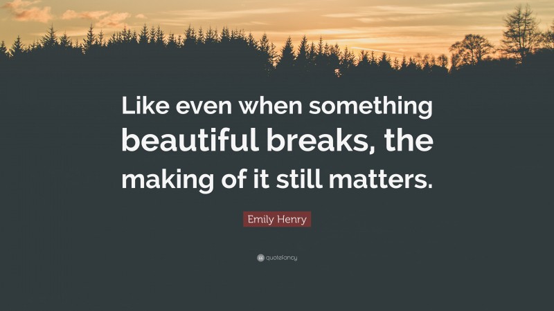 Emily Henry Quote: “Like even when something beautiful breaks, the making of it still matters.”