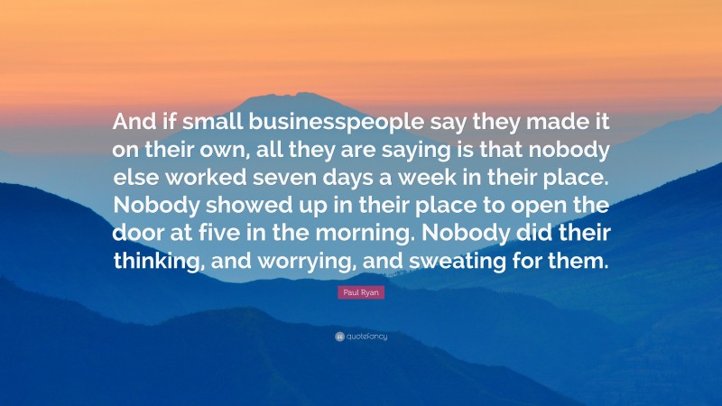 Paul Ryan Quote: “And if small businesspeople say they made it on their own, all they are saying is that nobody else worked seven days a week in their place. Nobody showed up in their place to open the door at five in the morning. Nobody did their thinking, and worrying, and sweating for them.”