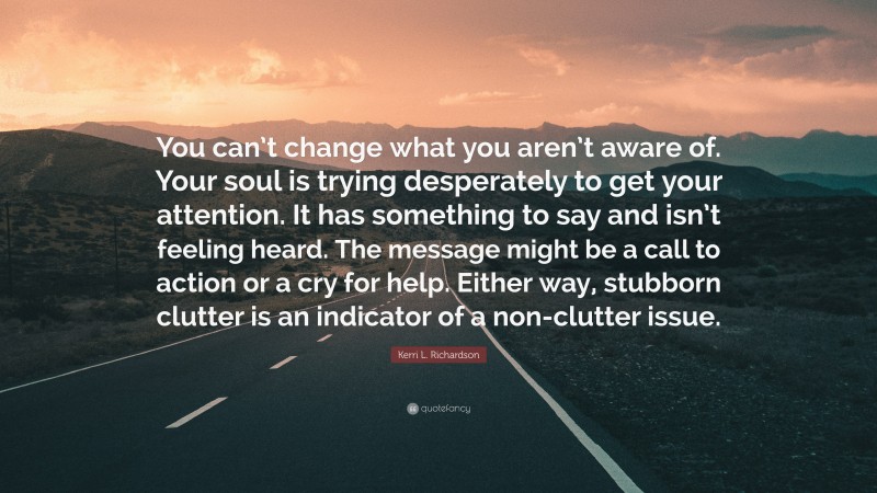 Kerri L. Richardson Quote: “You can’t change what you aren’t aware of. Your soul is trying desperately to get your attention. It has something to say and isn’t feeling heard. The message might be a call to action or a cry for help. Either way, stubborn clutter is an indicator of a non-clutter issue.”